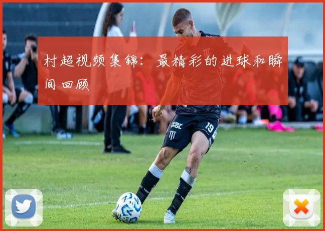 村超视频集锦:最精彩的进球和瞬间回顾